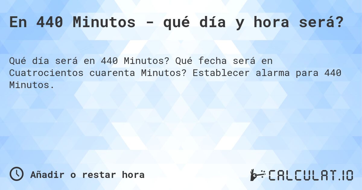 En 440 Minutos - qué día y hora será?. Qué fecha será en Cuatrocientos cuarenta Minutos? Establecer alarma para 440 Minutos.