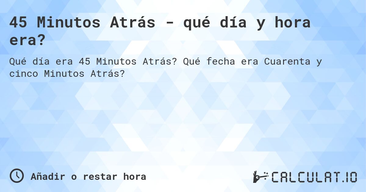 45 Minutos Atrás - qué día y hora era?. Qué fecha era Cuarenta y cinco Minutos Atrás?