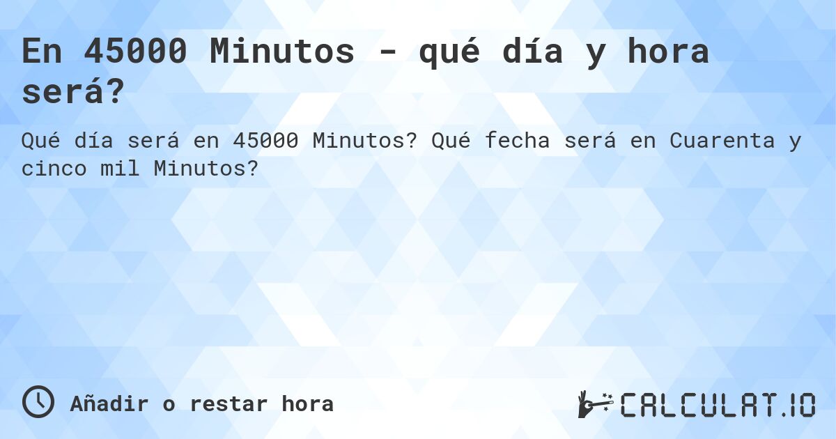 En 45000 Minutos - qué día y hora será?. Qué fecha será en Cuarenta y cinco mil Minutos?