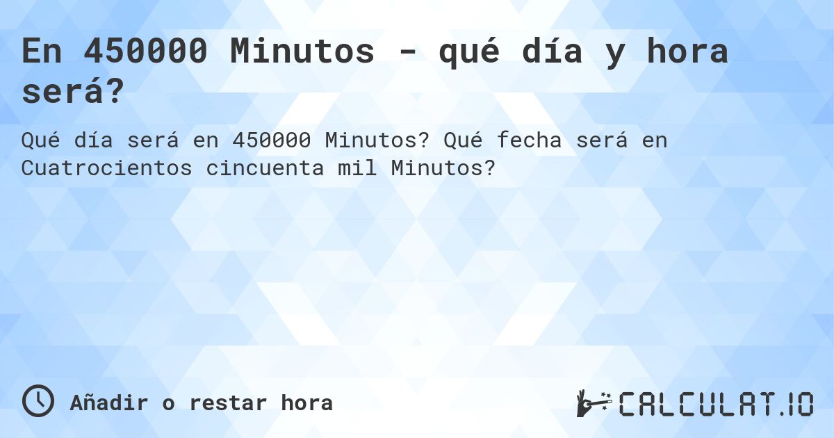 En 450000 Minutos - qué día y hora será?. Qué fecha será en Cuatrocientos cincuenta mil Minutos?