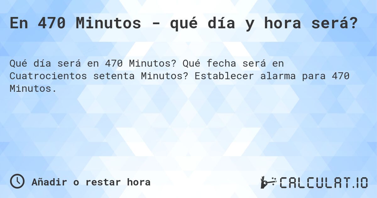 En 470 Minutos - qué día y hora será?. Qué fecha será en Cuatrocientos setenta Minutos? Establecer alarma para 470 Minutos.