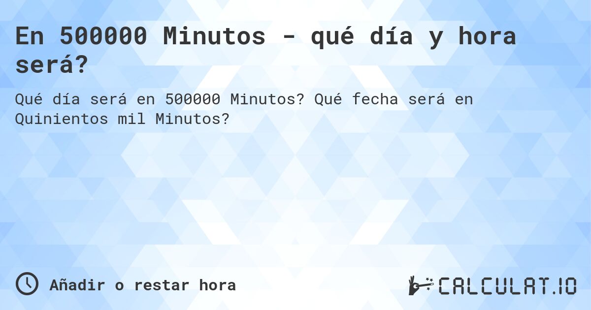 En 500000 Minutos - qué día y hora será?. Qué fecha será en Quinientos mil Minutos?
