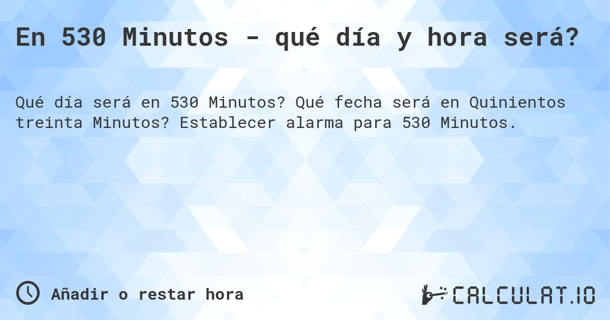 En 530 Minutos - qué día y hora será?. Qué fecha será en Quinientos treinta Minutos? Establecer alarma para 530 Minutos.