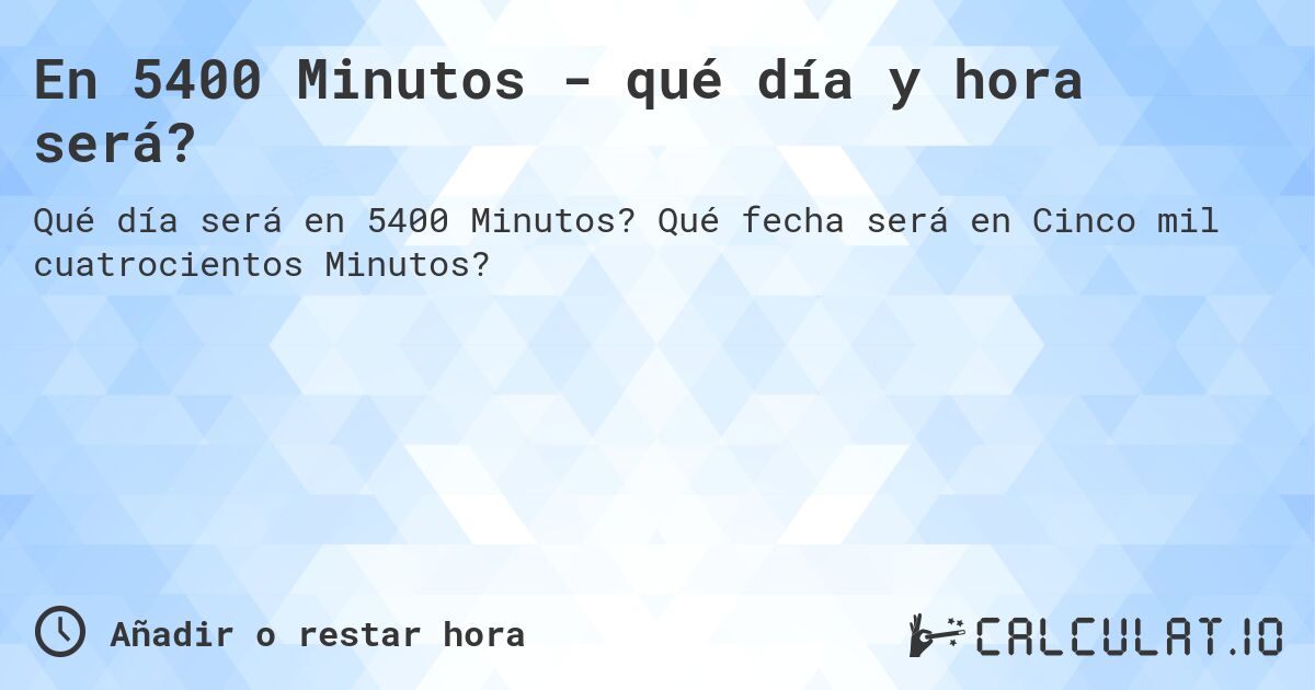 En 5400 Minutos - qué día y hora será?. Qué fecha será en Cinco mil cuatrocientos Minutos?
