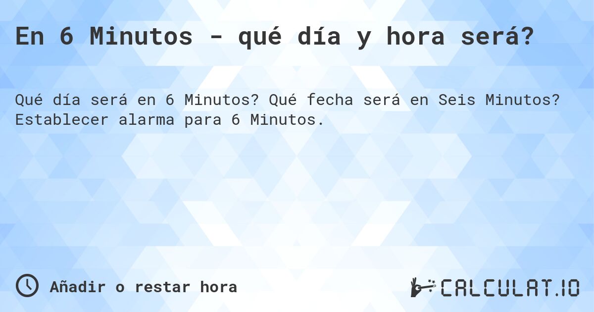 En 6 Minutos - qué día y hora será?. Qué fecha será en Seis Minutos? Establecer alarma para 6 Minutos.