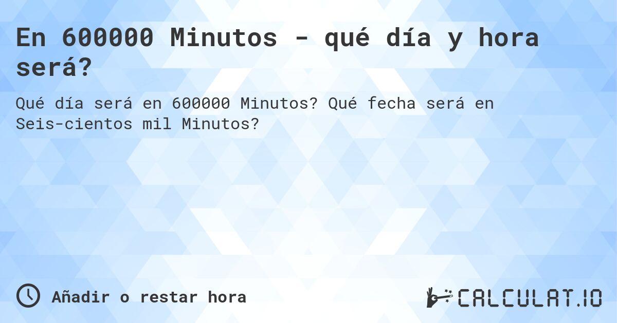En 600000 Minutos - qué día y hora será?. Qué fecha será en Seis­cientos mil Minutos?