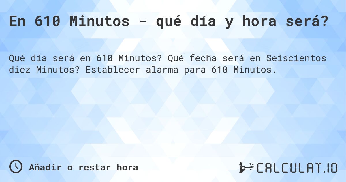 En 610 Minutos - qué día y hora será?. Qué fecha será en Seiscientos diez Minutos? Establecer alarma para 610 Minutos.