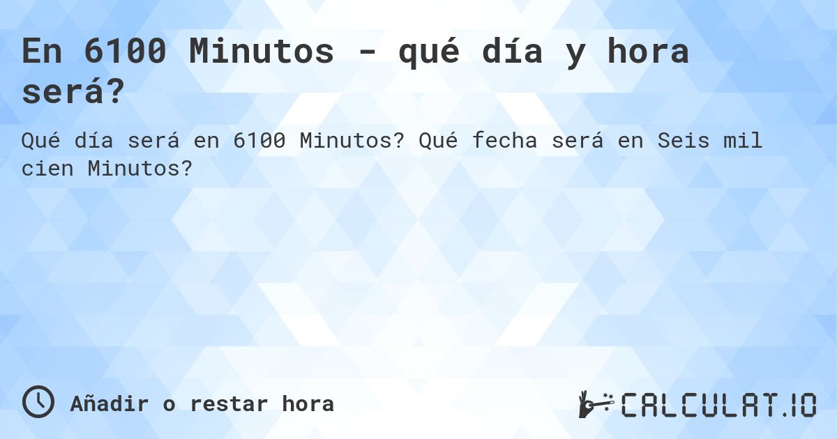 En 6100 Minutos - qué día y hora será?. Qué fecha será en Seis mil cien Minutos?