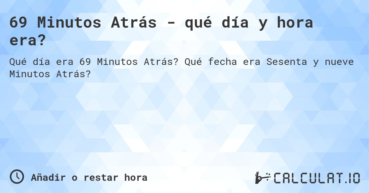 69 Minutos Atrás - qué día y hora era?. Qué fecha era Sesenta y nueve Minutos Atrás?