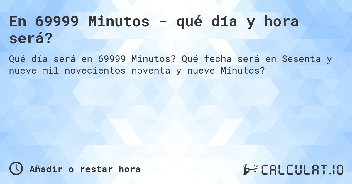 En 69999 Minutos - qué día y hora será?. Qué fecha será en Sesenta y nueve mil novecientos noventa y nueve Minutos?