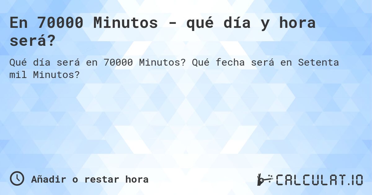 En 70000 Minutos - qué día y hora será?. Qué fecha será en Setenta mil Minutos?