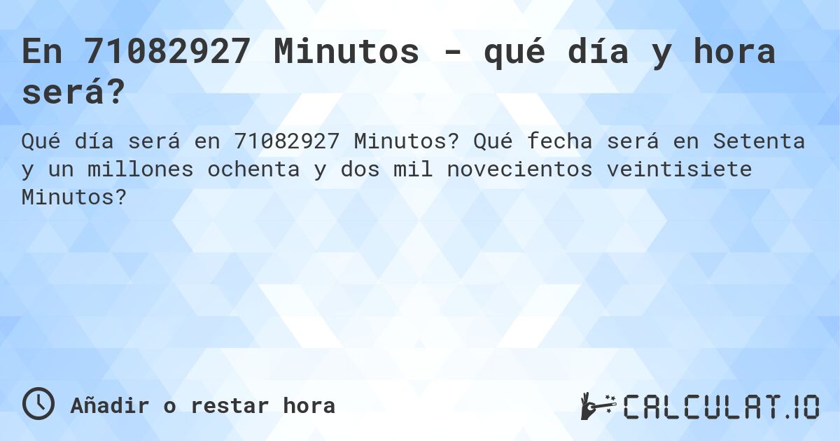 En 71082927 Minutos - qué día y hora será?. Qué fecha será en Setenta y un millones ochenta y dos mil novecientos veintisiete Minutos?