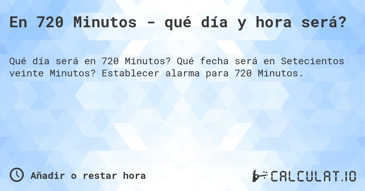 En 720 Minutos - qué día y hora será?. Qué fecha será en Setecientos veinte Minutos? Establecer alarma para 720 Minutos.