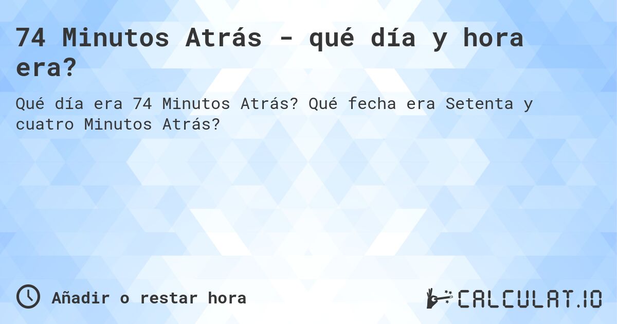 74 Minutos Atrás - qué día y hora era?. Qué fecha era Setenta y cuatro Minutos Atrás?
