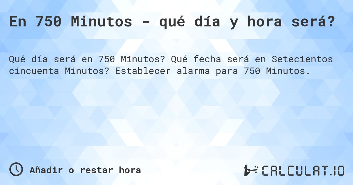 En 750 Minutos - qué día y hora será?. Qué fecha será en Setecientos cincuenta Minutos? Establecer alarma para 750 Minutos.