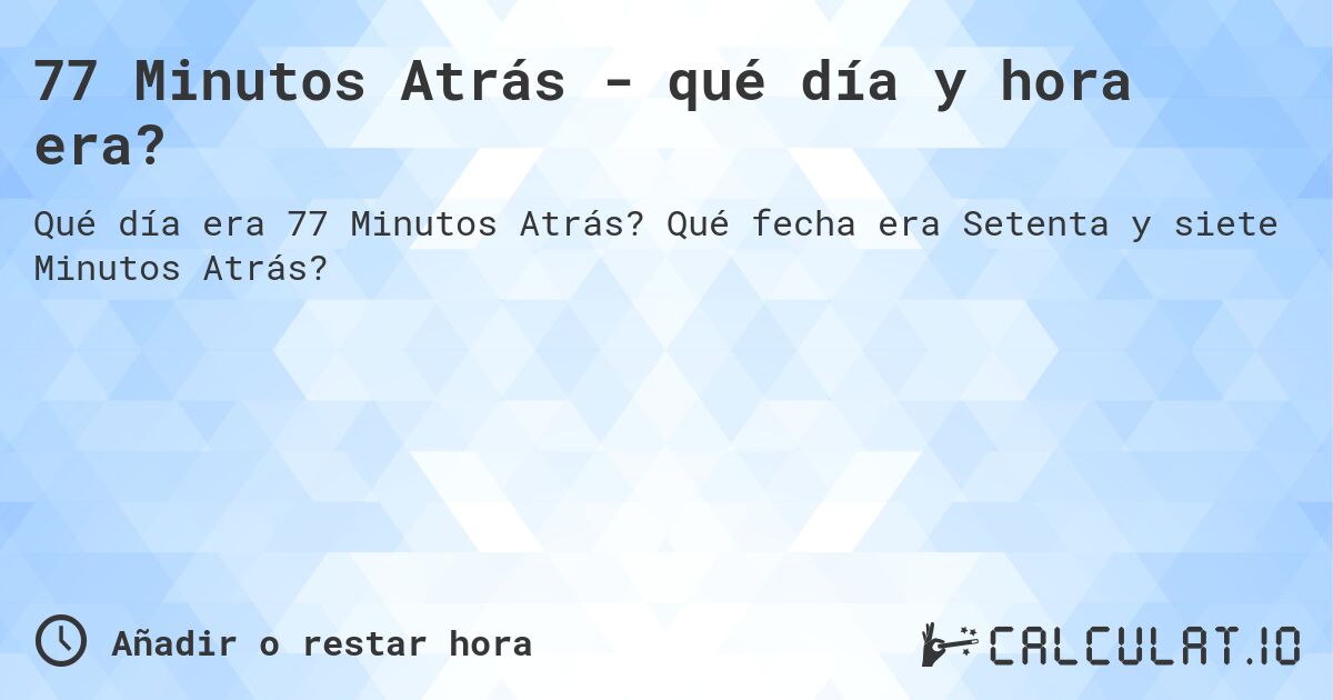 77 Minutos Atrás - qué día y hora era?. Qué fecha era Setenta y siete Minutos Atrás?