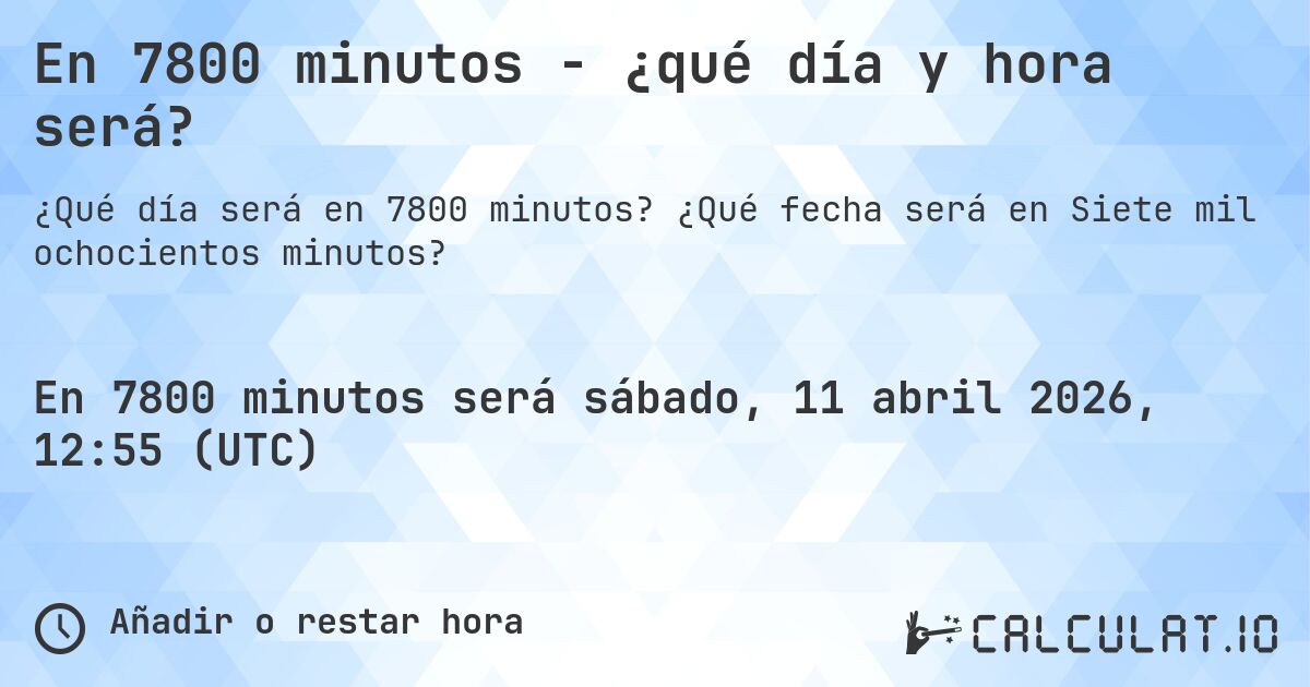 En 7800 minutos - ¿qué día y hora será?. ¿Qué fecha será en Siete mil ochocientos minutos?
