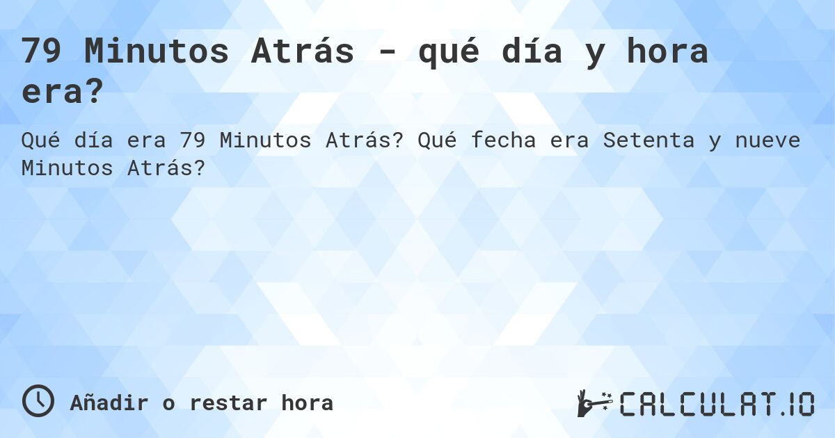 79 Minutos Atrás - qué día y hora era?. Qué fecha era Setenta y nueve Minutos Atrás?