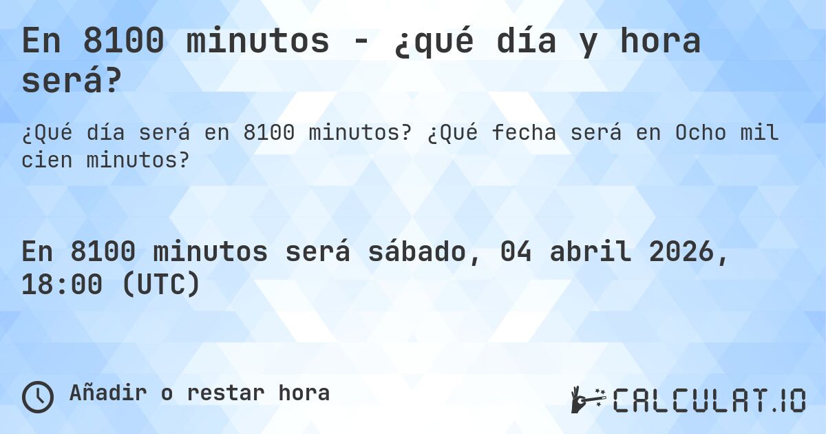 En 8100 minutos - ¿qué día y hora será?. ¿Qué fecha será en Ocho mil cien minutos?