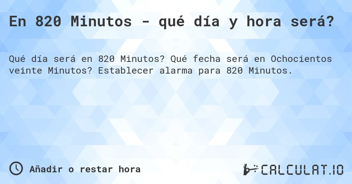 En 820 Minutos - qué día y hora será?. Qué fecha será en Ochocientos veinte Minutos? Establecer alarma para 820 Minutos.
