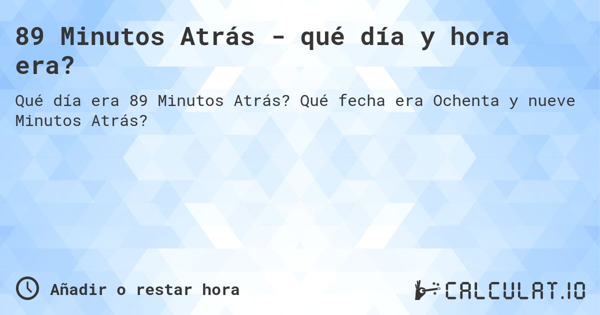 89 Minutos Atrás - qué día y hora era?. Qué fecha era Ochenta y nueve Minutos Atrás?