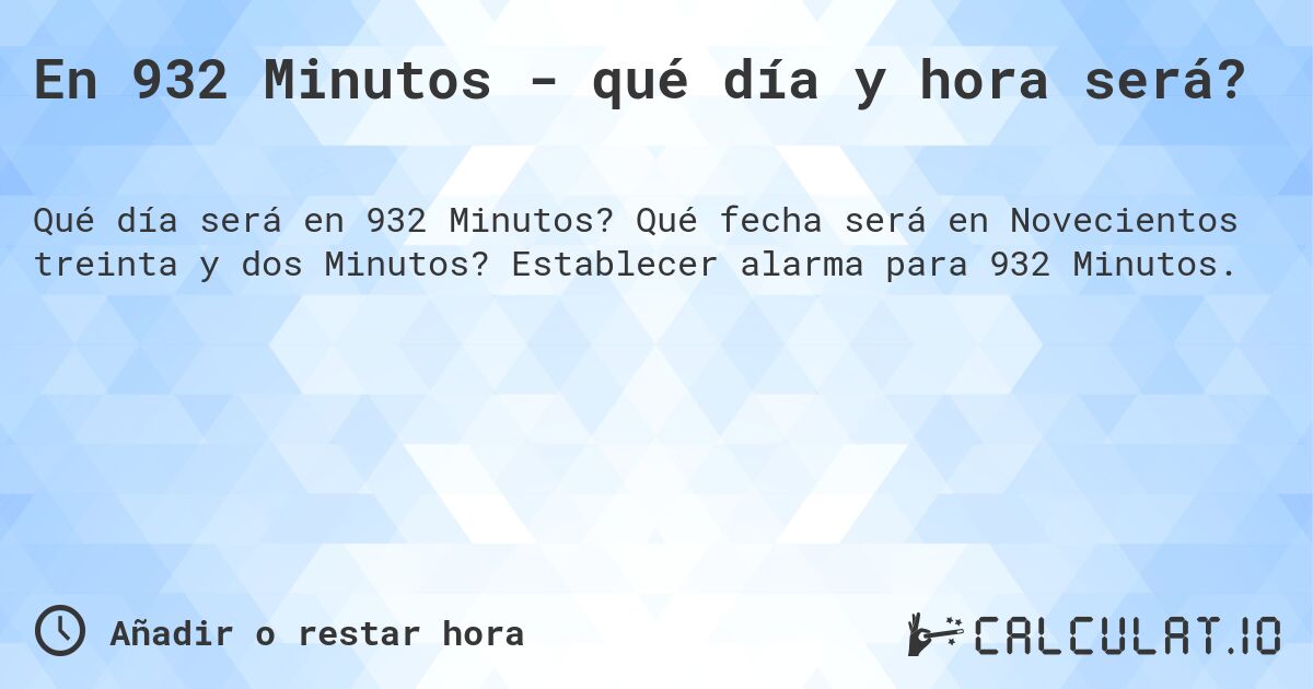 En 932 Minutos - qué día y hora será?. Qué fecha será en Novecientos treinta y dos Minutos? Establecer alarma para 932 Minutos.