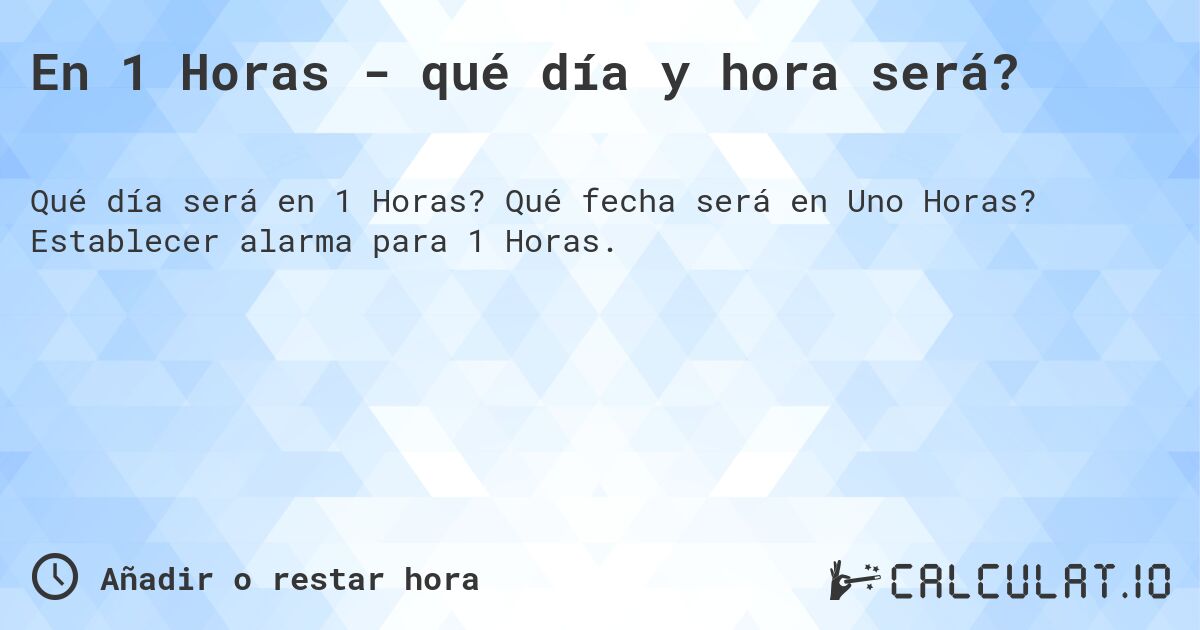 En 1 Horas - qué día y hora será?. Qué fecha será en Uno Horas? Establecer alarma para 1 Horas.