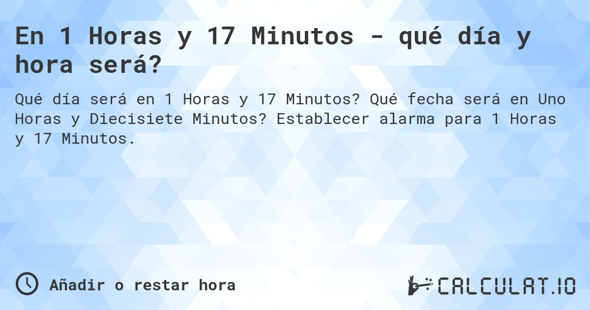 En 1 Horas y 17 Minutos - qué día y hora será?. Qué fecha será en Uno Horas y Diecisiete Minutos? Establecer alarma para 1 Horas y 17 Minutos.