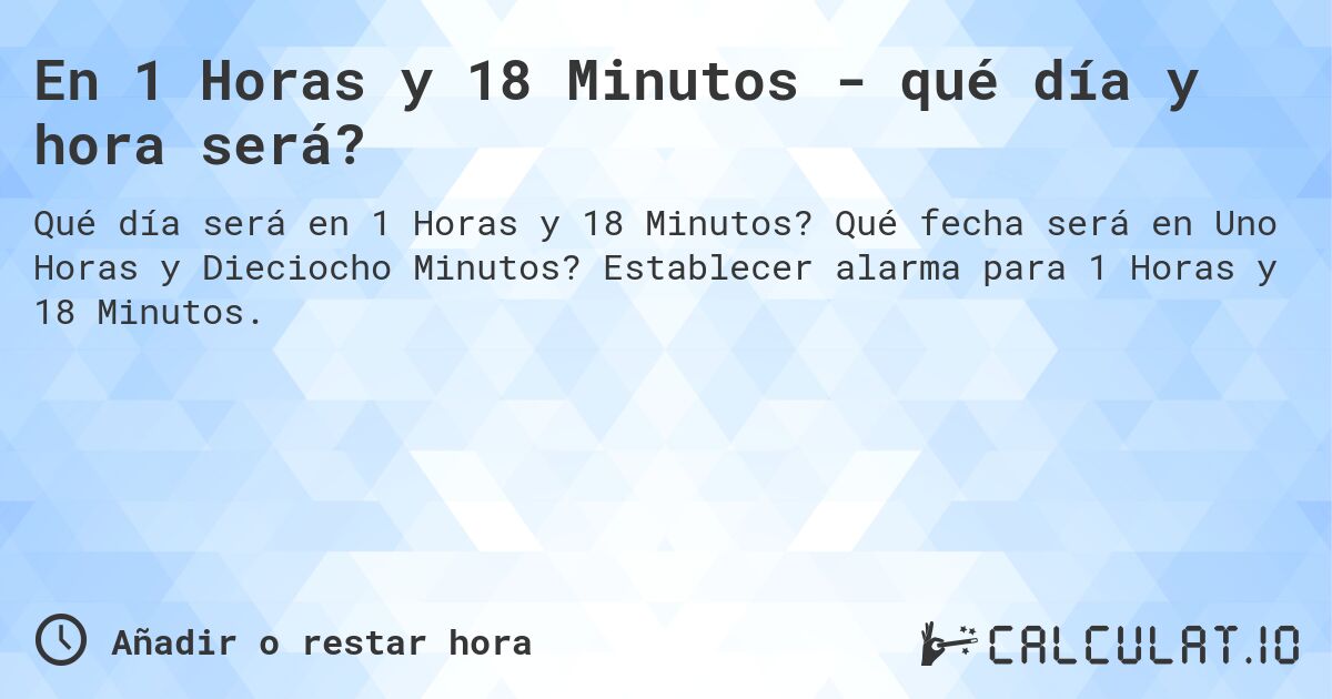 En 1 Horas y 18 Minutos - qué día y hora será?. Qué fecha será en Uno Horas y Dieciocho Minutos? Establecer alarma para 1 Horas y 18 Minutos.