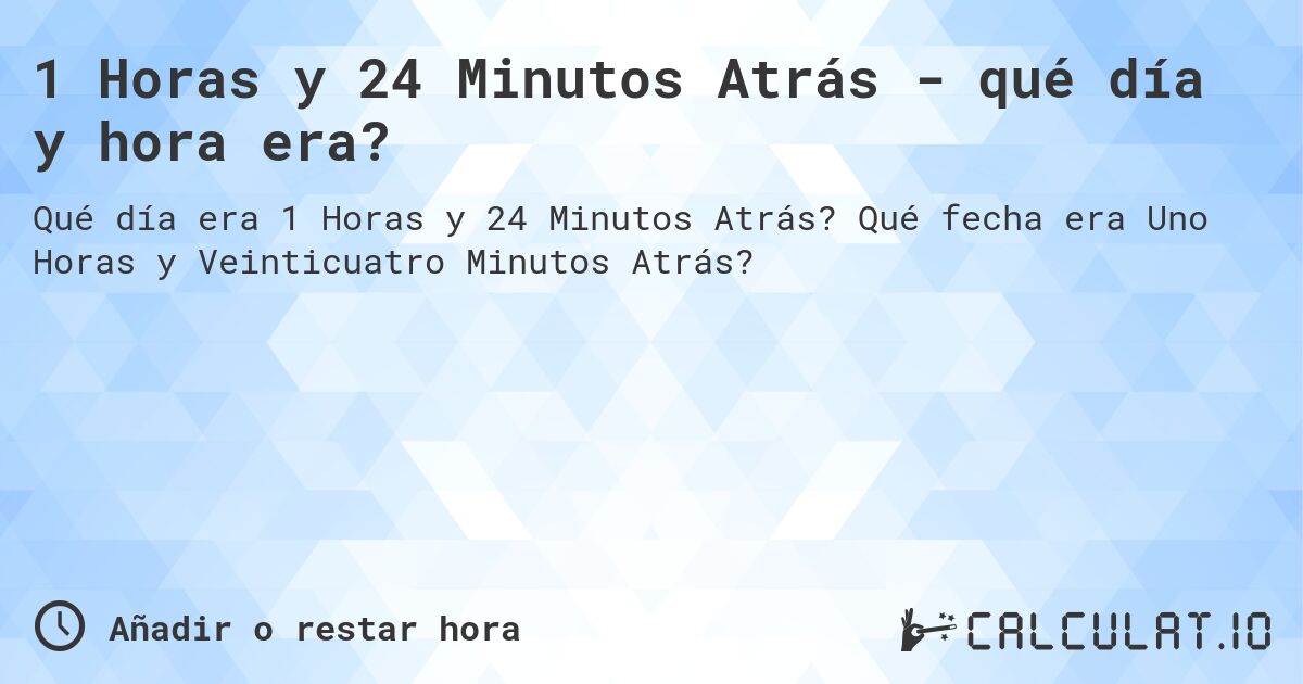 1 Horas y 24 Minutos Atrás - qué día y hora era?. Qué fecha era Uno Horas y Veinticuatro Minutos Atrás?