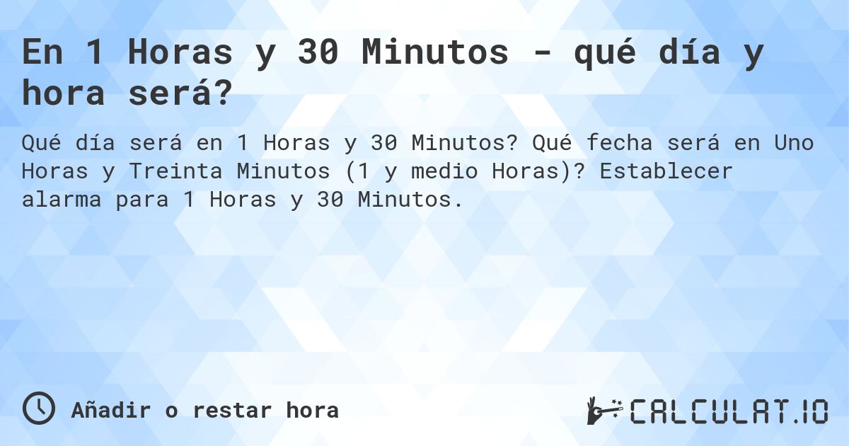 En 1 Horas y 30 Minutos - qué día y hora será?. Qué fecha será en Uno Horas y Treinta Minutos (1 y medio Horas)? Establecer alarma para 1 Horas y 30 Minutos.