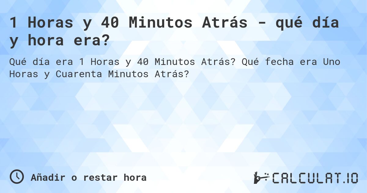 1 Horas y 40 Minutos Atrás - qué día y hora era?. Qué fecha era Uno Horas y Cuarenta Minutos Atrás?