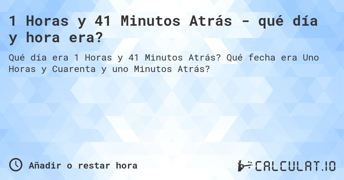 1 Horas y 41 Minutos Atrás - qué día y hora era?. Qué fecha era Uno Horas y Cuarenta y uno Minutos Atrás?