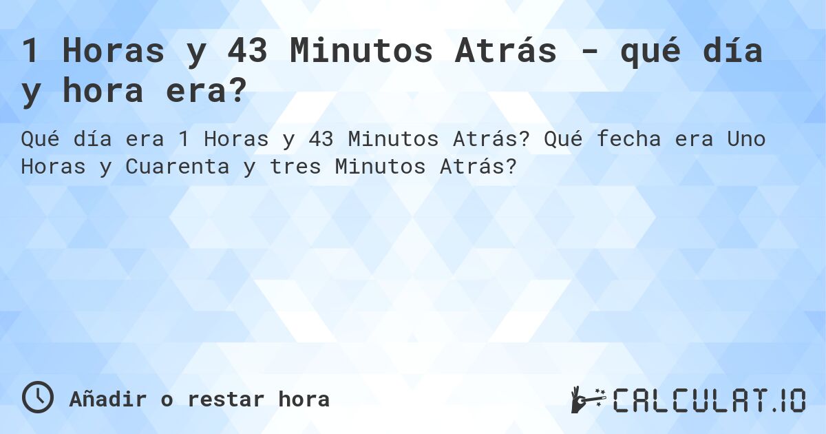 1 Horas y 43 Minutos Atrás - qué día y hora era?. Qué fecha era Uno Horas y Cuarenta y tres Minutos Atrás?