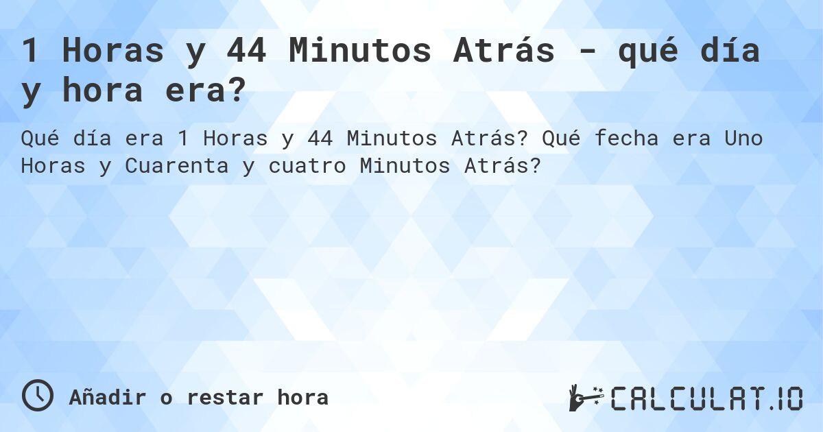 1 Horas y 44 Minutos Atrás - qué día y hora era?. Qué fecha era Uno Horas y Cuarenta y cuatro Minutos Atrás?