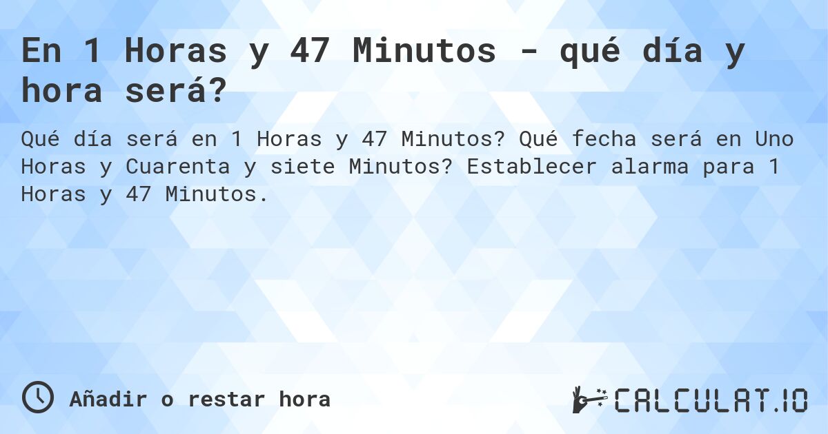 En 1 Horas y 47 Minutos - qué día y hora será?. Qué fecha será en Uno Horas y Cuarenta y siete Minutos? Establecer alarma para 1 Horas y 47 Minutos.