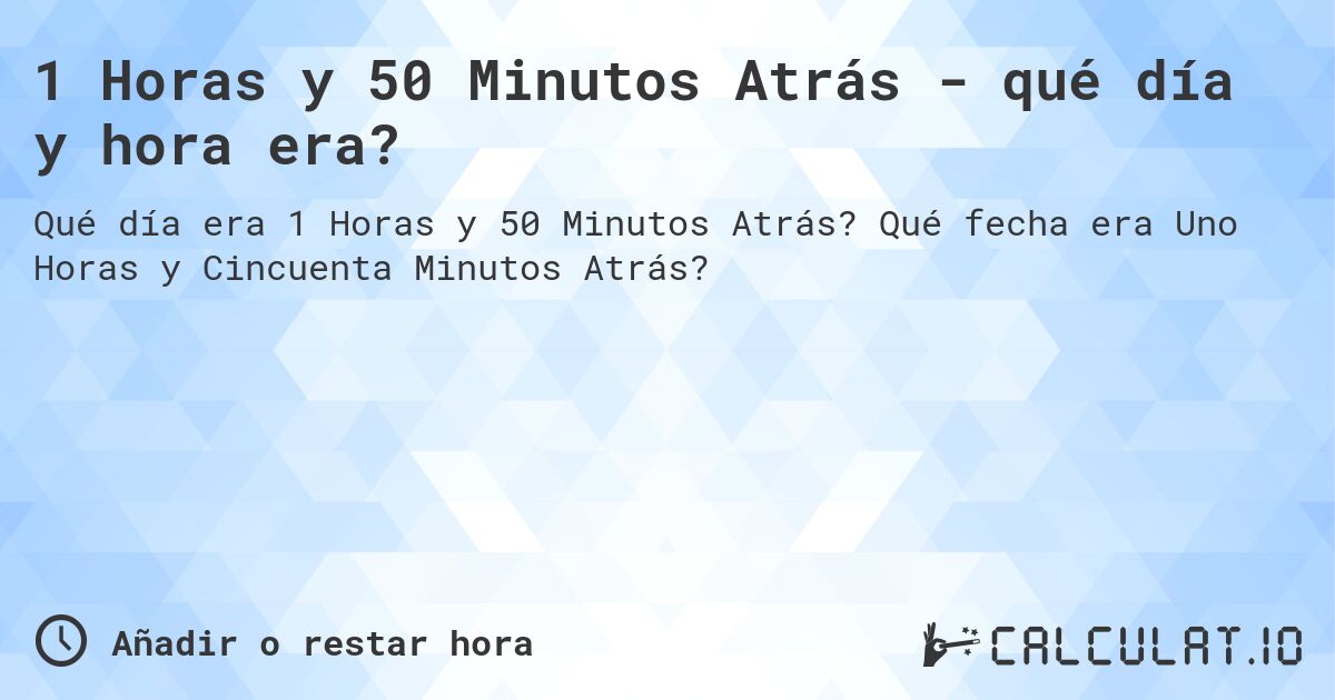 1 Horas y 50 Minutos Atrás - qué día y hora era?. Qué fecha era Uno Horas y Cincuenta Minutos Atrás?
