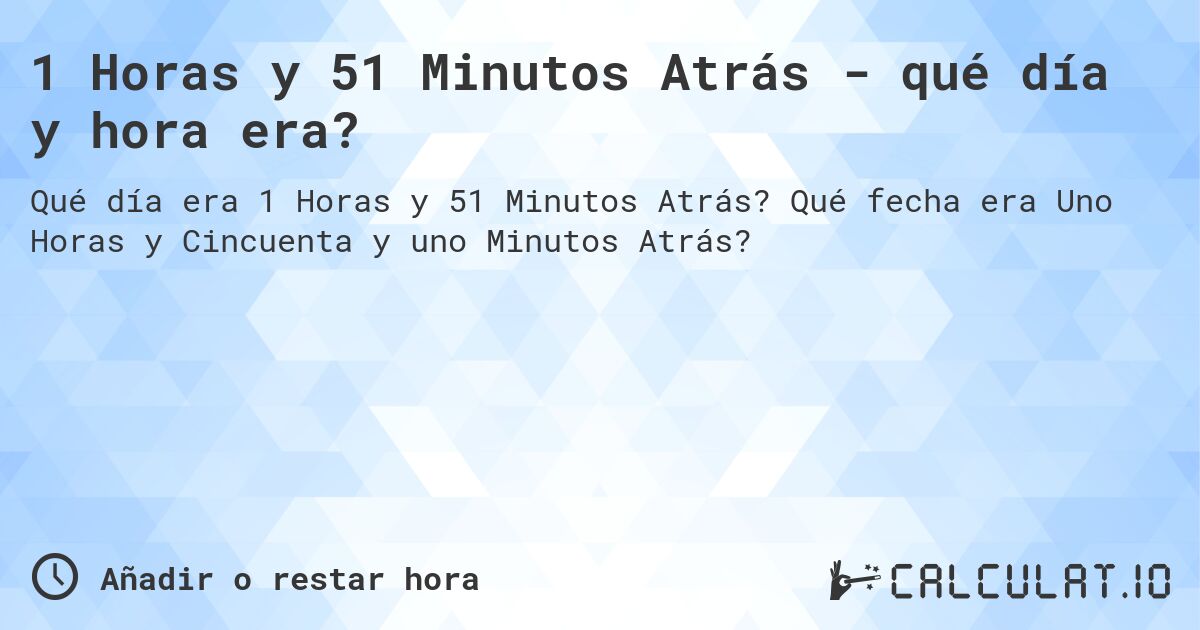1 Horas y 51 Minutos Atrás - qué día y hora era?. Qué fecha era Uno Horas y Cincuenta y uno Minutos Atrás?