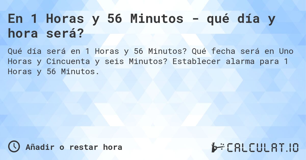 En 1 Horas y 56 Minutos - qué día y hora será?. Qué fecha será en Uno Horas y Cincuenta y seis Minutos? Establecer alarma para 1 Horas y 56 Minutos.