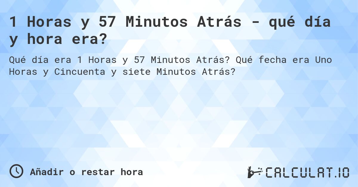 1 Horas y 57 Minutos Atrás - qué día y hora era?. Qué fecha era Uno Horas y Cincuenta y siete Minutos Atrás?