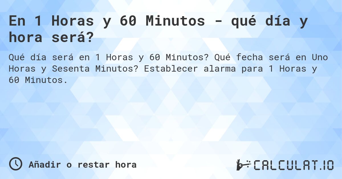 En 1 Horas y 60 Minutos - qué día y hora será?. Qué fecha será en Uno Horas y Sesenta Minutos? Establecer alarma para 1 Horas y 60 Minutos.