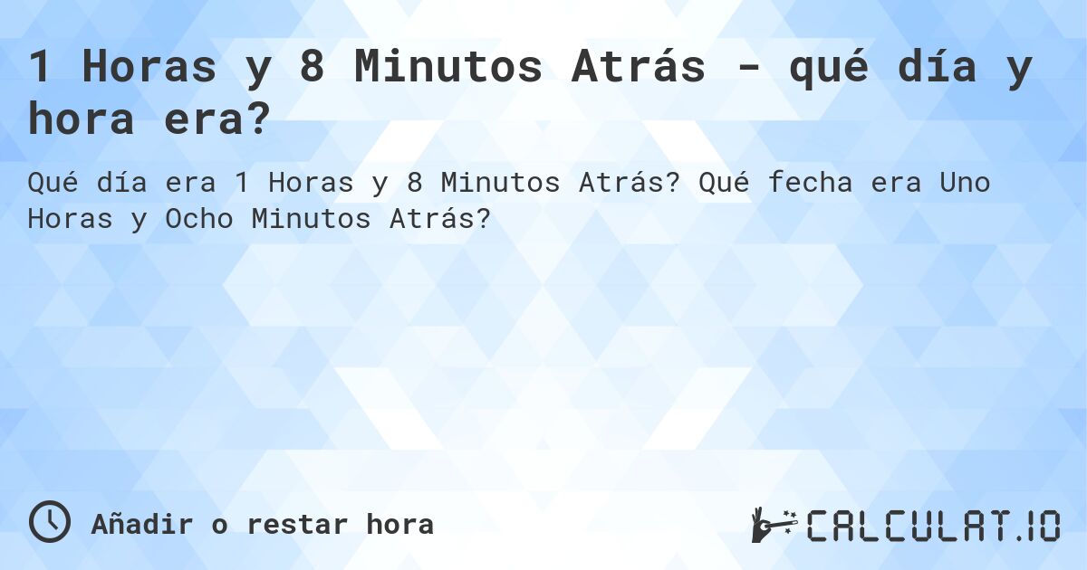 1 Horas y 8 Minutos Atrás - qué día y hora era?. Qué fecha era Uno Horas y Ocho Minutos Atrás?