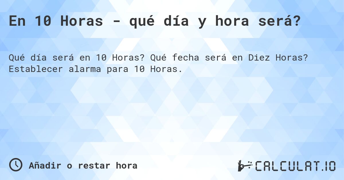 En 10 Horas - qué día y hora será?. Qué fecha será en Diez Horas? Establecer alarma para 10 Horas.