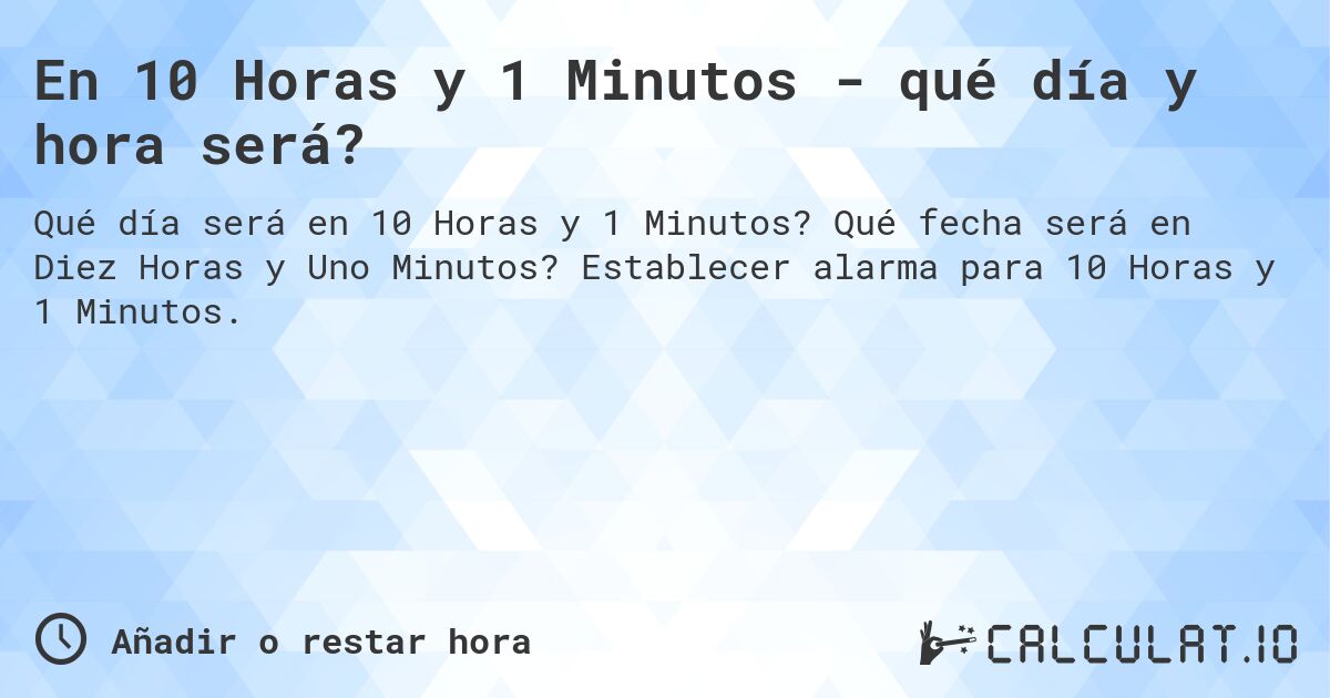En 10 Horas y 1 Minutos - qué día y hora será?. Qué fecha será en Diez Horas y Uno Minutos? Establecer alarma para 10 Horas y 1 Minutos.