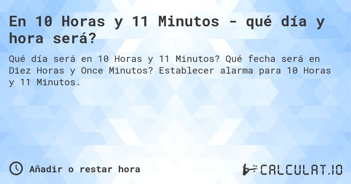 En 10 Horas y 11 Minutos - qué día y hora será?. Qué fecha será en Diez Horas y Once Minutos? Establecer alarma para 10 Horas y 11 Minutos.