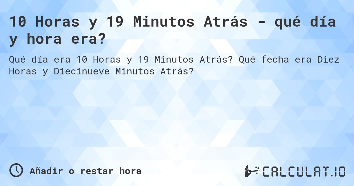 10 Horas y 19 Minutos Atrás - qué día y hora era?. Qué fecha era Diez Horas y Diecinueve Minutos Atrás?