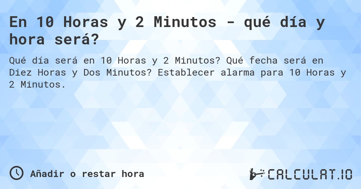En 10 Horas y 2 Minutos - qué día y hora será?. Qué fecha será en Diez Horas y Dos Minutos? Establecer alarma para 10 Horas y 2 Minutos.