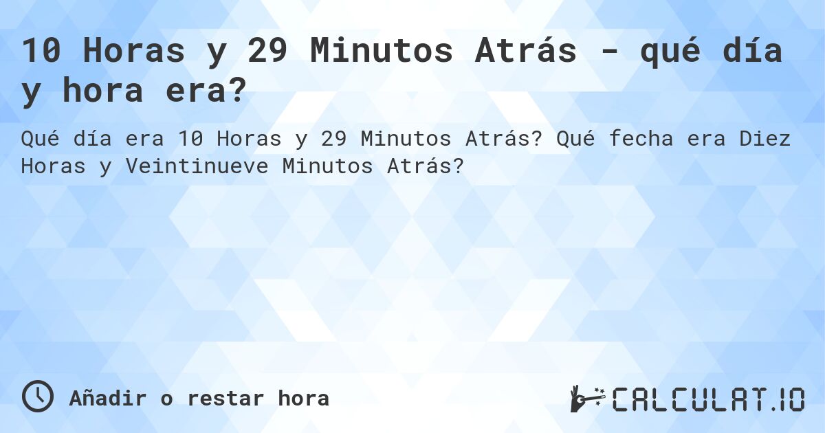 10 Horas y 29 Minutos Atrás - qué día y hora era?. Qué fecha era Diez Horas y Veintinueve Minutos Atrás?