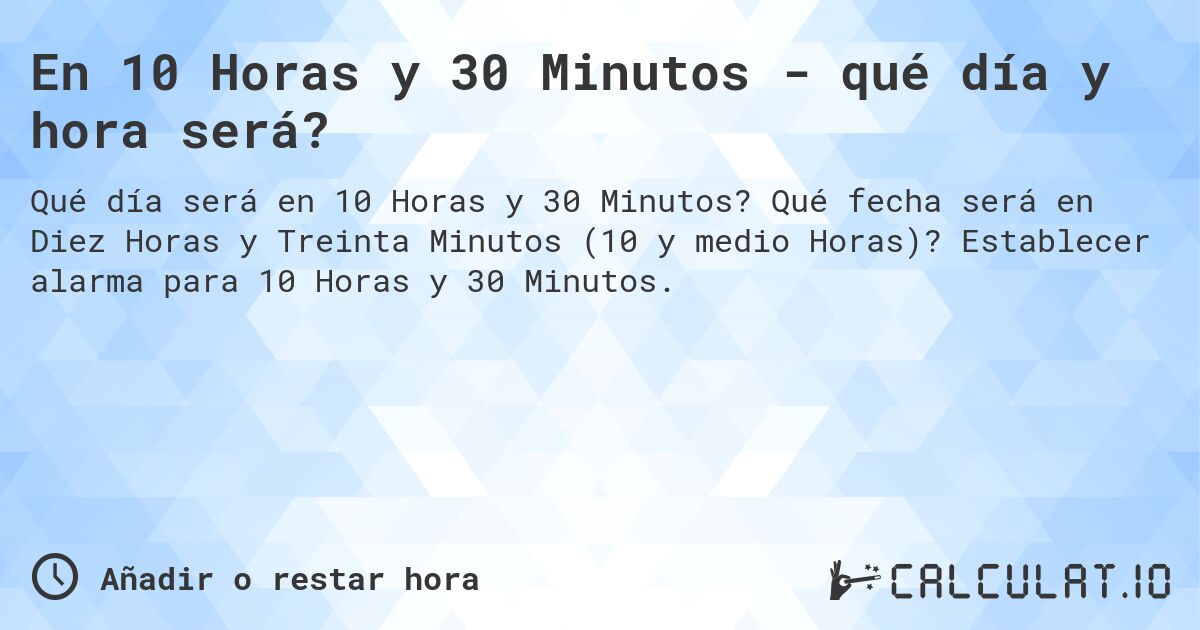 En 10 Horas y 30 Minutos - qué día y hora será?. Qué fecha será en Diez Horas y Treinta Minutos (10 y medio Horas)? Establecer alarma para 10 Horas y 30 Minutos.
