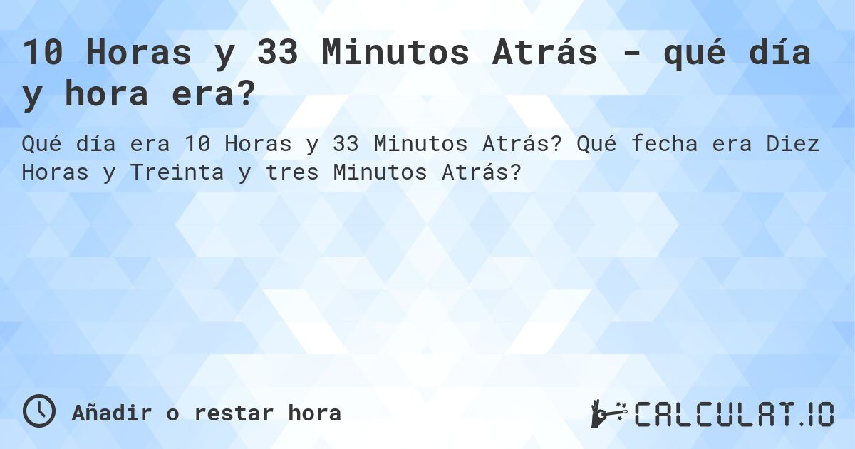 10 Horas y 33 Minutos Atrás - qué día y hora era?. Qué fecha era Diez Horas y Treinta y tres Minutos Atrás?